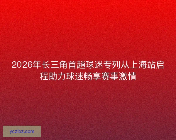 2026年长三角首趟球迷专列从上海站启程助力球迷畅享赛事激情