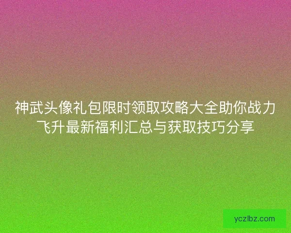 神武头像礼包限时领取攻略大全助你战力飞升最新福利汇总与获取技巧分享