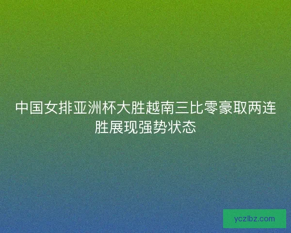 中国女排亚洲杯大胜越南三比零豪取两连胜展现强势状态