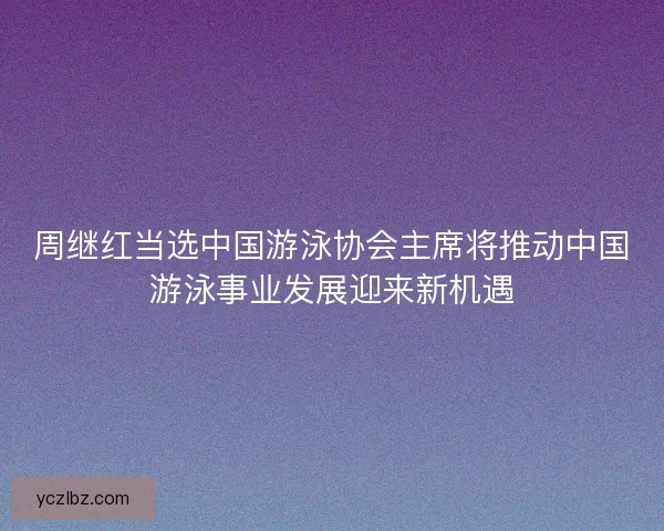周继红当选中国游泳协会主席将推动中国游泳事业发展迎来新机遇