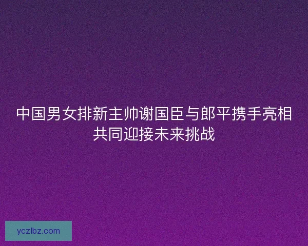 中国男女排新主帅谢国臣与郎平携手亮相共同迎接未来挑战